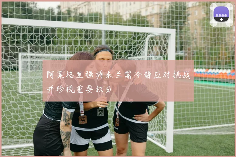 阿莱格里强调米兰需冷静应对挑战并珍视重要积分