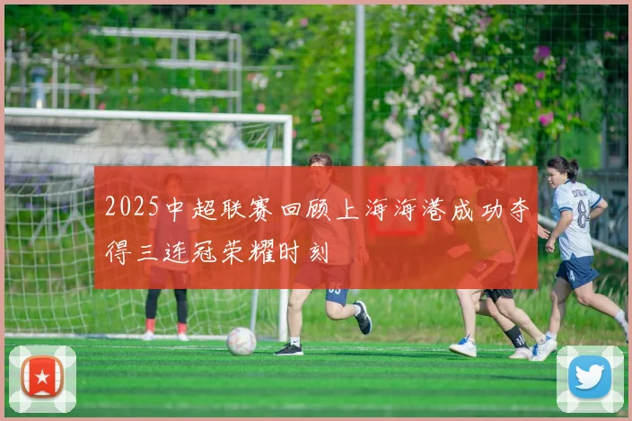 2025中超联赛回顾上海海港成功夺得三连冠荣耀时刻