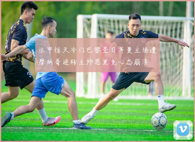 法甲惊天冷门巴黎圣日耳曼主场遭摩纳哥逆转主帅恩里克心态崩溃