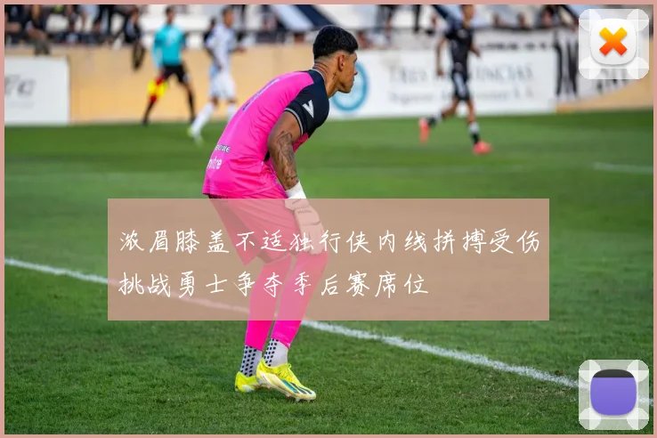 浓眉膝盖不适独行侠内线拼搏受伤挑战勇士争夺季后赛席位