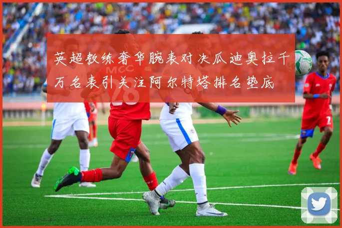 英超教练奢华腕表对决瓜迪奥拉千万名表引关注阿尔特塔排名垫底